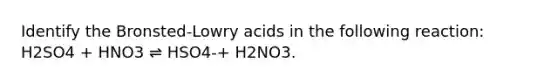 Identify the Bronsted-Lowry acids in the following reaction: H2SO4 + HNO3 ⇌ HSO4-+ H2NO3.