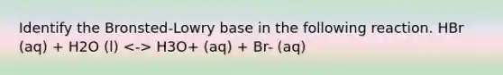 Identify the Bronsted-Lowry base in the following reaction. HBr (aq) + H2O (l) H3O+ (aq) + Br- (aq)