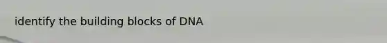 identify the building blocks of DNA