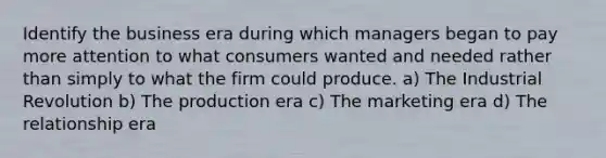 Identify the business era during which managers began to pay more attention to what consumers wanted and needed rather than simply to what the firm could produce. a) The Industrial Revolution b) The production era c) The marketing era d) The relationship era