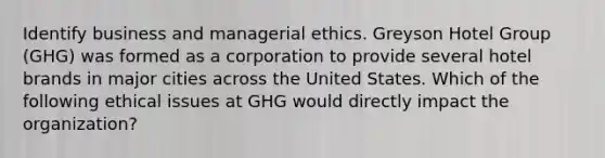 Identify business and managerial ethics. Greyson Hotel Group (GHG) was formed as a corporation to provide several hotel brands in major cities across the United States. Which of the following ethical issues at GHG would directly impact the organization?