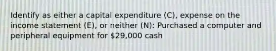 Identify as either a capital expenditure (C), expense on the income statement (E), or neither (N): Purchased a computer and peripheral equipment for 29,000 cash