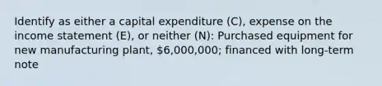 Identify as either a capital expenditure (C), expense on the income statement (E), or neither (N): Purchased equipment for new manufacturing plant, 6,000,000; financed with long-term note