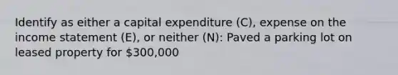 Identify as either a capital expenditure (C), expense on the income statement (E), or neither (N): Paved a parking lot on leased property for 300,000