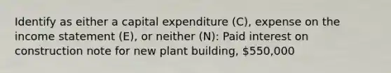 Identify as either a capital expenditure (C), expense on the income statement (E), or neither (N): Paid interest on construction note for new plant building, 550,000