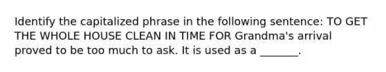 Identify the capitalized phrase in the following sentence: TO GET THE WHOLE HOUSE CLEAN IN TIME FOR Grandma's arrival proved to be too much to ask. It is used as a _______.