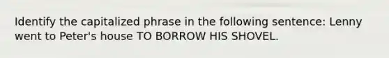 Identify the capitalized phrase in the following sentence: Lenny went to Peter's house TO BORROW HIS SHOVEL.