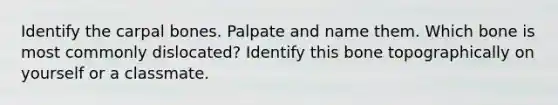 Identify the carpal bones. Palpate and name them. Which bone is most commonly dislocated? Identify this bone topographically on yourself or a classmate.