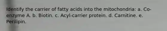 Identify the carrier of fatty acids into the mitochondria: a. Co-enzyme A. b. Biotin. c. Acyl-carrier protein. d. Carnitine. e. Perilipin.