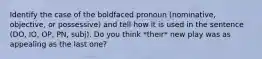 Identify the case of the boldfaced pronoun (nominative, objective, or possessive) and tell how it is used in the sentence (DO, IO, OP, PN, subj). Do you think *their* new play was as appealing as the last one?