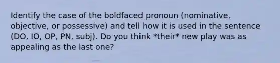 Identify the case of the boldfaced pronoun (nominative, objective, or possessive) and tell how it is used in the sentence (DO, IO, OP, PN, subj). Do you think *their* new play was as appealing as the last one?