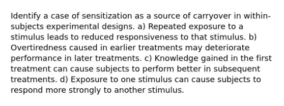 Identify a case of sensitization as a source of carryover in within-subjects experimental designs. a) Repeated exposure to a stimulus leads to reduced responsiveness to that stimulus. b) Overtiredness caused in earlier treatments may deteriorate performance in later treatments. c) Knowledge gained in the first treatment can cause subjects to perform better in subsequent treatments. d) Exposure to one stimulus can cause subjects to respond more strongly to another stimulus.