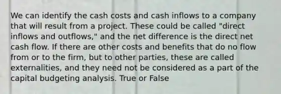 We can identify the cash costs and cash inflows to a company that will result from a project. These could be called "direct inflows and outflows," and the net difference is the direct net cash flow. If there are other costs and benefits that do no flow from or to the firm, but to other parties, these are called externalities, and they need not be considered as a part of the capital budgeting analysis. True or False