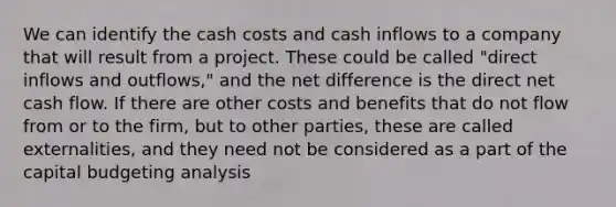 We can identify the cash costs and cash inflows to a company that will result from a project. These could be called "direct inflows and outflows," and the net difference is the direct net cash flow. If there are other costs and benefits that do not flow from or to the firm, but to other parties, these are called externalities, and they need not be considered as a part of the capital budgeting analysis