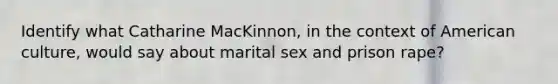 Identify what Catharine MacKinnon, in the context of American culture, would say about marital sex and prison rape?