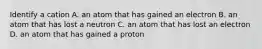 Identify a cation A. an atom that has gained an electron B. an atom that has lost a neutron C. an atom that has lost an electron D. an atom that has gained a proton