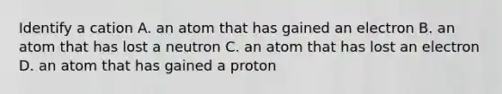 Identify a cation A. an atom that has gained an electron B. an atom that has lost a neutron C. an atom that has lost an electron D. an atom that has gained a proton