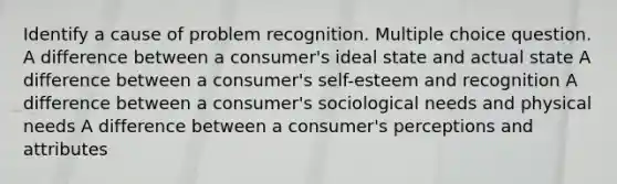 Identify a cause of problem recognition. Multiple choice question. A difference between a consumer's ideal state and actual state A difference between a consumer's self-esteem and recognition A difference between a consumer's sociological needs and physical needs A difference between a consumer's perceptions and attributes