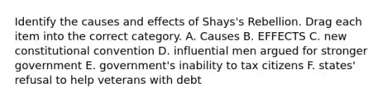 Identify the causes and effects of Shays's Rebellion. Drag each item into the correct category. A. Causes B. EFFECTS C. new constitutional convention D. influential men argued for stronger government E. government's inability to tax citizens F. states' refusal to help veterans with debt