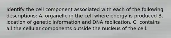 Identify the cell component associated with each of the following descriptions: A. organelle in the cell where energy is produced B. location of genetic information and <a href='https://www.questionai.com/knowledge/kofV2VQU2J-dna-replication' class='anchor-knowledge'>dna replication</a>. C. contains all the cellular components outside the nucleus of the cell.