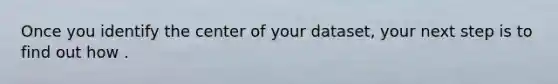 Once you identify the center of your dataset, your next step is to find out how .
