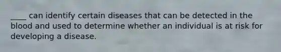 ____ can identify certain diseases that can be detected in the blood and used to determine whether an individual is at risk for developing a disease.