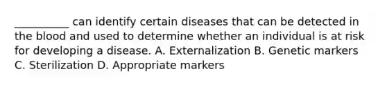 __________ can identify certain diseases that can be detected in the blood and used to determine whether an individual is at risk for developing a disease. A. Externalization B. Genetic markers C. Sterilization D. Appropriate markers