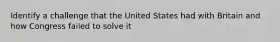 Identify a challenge that the United States had with Britain and how Congress failed to solve it