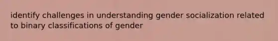 identify challenges in understanding gender socialization related to binary classifications of gender