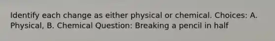 Identify each change as either physical or chemical. Choices: A. Physical, B. Chemical Question: Breaking a pencil in half