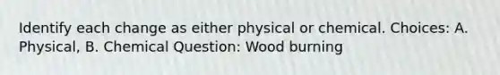 Identify each change as either physical or chemical. Choices: A. Physical, B. Chemical Question: Wood burning