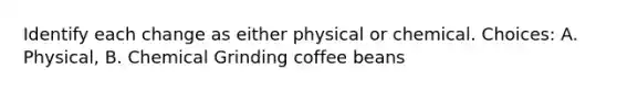 Identify each change as either physical or chemical. Choices: A. Physical, B. Chemical Grinding coffee beans