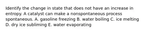 Identify the change in state that does not have an increase in entropy. A catalyst can make a nonspontaneous process spontaneous. A. gasoline freezing B. water boiling C. ice melting D. dry ice subliming E. water evaporating