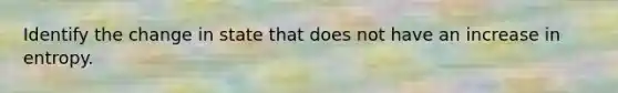 Identify the change in state that does not have an increase in entropy.