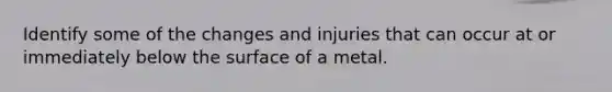 Identify some of the changes and injuries that can occur at or immediately below the surface of a metal.