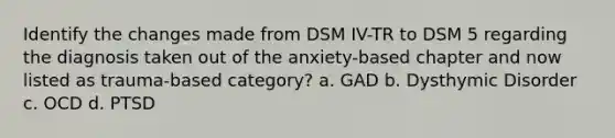 Identify the changes made from DSM IV-TR to DSM 5 regarding the diagnosis taken out of the anxiety-based chapter and now listed as trauma-based category? a. GAD b. Dysthymic Disorder c. OCD d. PTSD