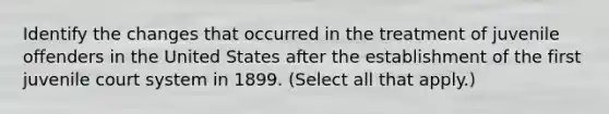 Identify the changes that occurred in the treatment of juvenile offenders in the United States after the establishment of the first juvenile court system in 1899. (Select all that apply.)