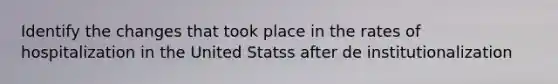 Identify the changes that took place in the rates of hospitalization in the United Statss after de institutionalization