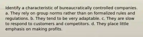 Identify a characteristic of bureaucratically controlled companies. a. They rely on group norms rather than on formalized rules and regulations. b. They tend to be very adaptable. c. They are slow to respond to customers and competitors. d. They place little emphasis on making profits.