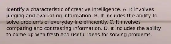 Identify a characteristic of creative intelligence. A. It involves judging and evaluating information. B. It includes the ability to solve problems of everyday life efficiently. C. It involves comparing and contrasting information. D. It includes the ability to come up with fresh and useful ideas for solving problems.