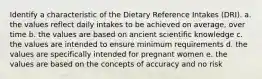 Identify a characteristic of the Dietary Reference Intakes (DRI). a. the values reflect daily intakes to be achieved on average, over time b. the values are based on ancient scientific knowledge c. the values are intended to ensure minimum requirements d. the values are specifically intended for pregnant women e. the values are based on the concepts of accuracy and no risk