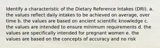 Identify a characteristic of the Dietary Reference Intakes (DRI). a. the values reflect daily intakes to be achieved on average, over time b. the values are based on ancient scientific knowledge c. the values are intended to ensure minimum requirements d. the values are specifically intended for pregnant women e. the values are based on the concepts of accuracy and no risk