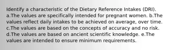 Identify a characteristic of the Dietary Reference Intakes (DRI). a.The values are specifically intended for pregnant women. b.The values reflect daily intakes to be achieved on average, over time. c.The values are based on the concepts of accuracy and no risk. d.The values are based on ancient scientific knowledge. e.The values are intended to ensure minimum requirements.