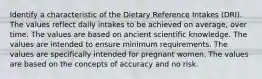 Identify a characteristic of the Dietary Reference Intakes (DRI). The values reflect daily intakes to be achieved on average, over time. The values are based on ancient scientific knowledge. The values are intended to ensure minimum requirements. The values are specifically intended for pregnant women. The values are based on the concepts of accuracy and no risk.