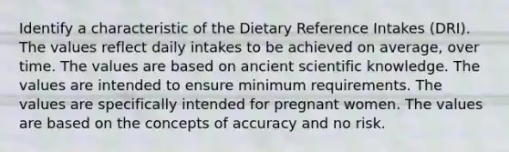 Identify a characteristic of the Dietary Reference Intakes (DRI). The values reflect daily intakes to be achieved on average, over time. The values are based on ancient scientific knowledge. The values are intended to ensure minimum requirements. The values are specifically intended for pregnant women. The values are based on the concepts of accuracy and no risk.