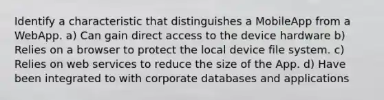 Identify a characteristic that distinguishes a MobileApp from a WebApp. a) Can gain direct access to the device hardware b) Relies on a browser to protect the local device file system. c) Relies on web services to reduce the size of the App. d) Have been integrated to with corporate databases and applications