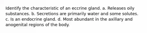 Identify the characteristic of an eccrine gland. a. Releases oily substances. b. Secretions are primarily water and some solutes. c. Is an endocrine gland. d. Most abundant in the axillary and anogenital regions of the body.