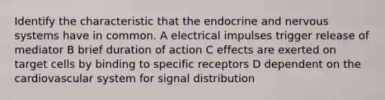 Identify the characteristic that the endocrine and nervous systems have in common. A electrical impulses trigger release of mediator B brief duration of action C effects are exerted on target cells by binding to specific receptors D dependent on the cardiovascular system for signal distribution