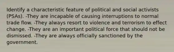 Identify a characteristic feature of political and social activists (PSAs). -They are incapable of causing interruptions to normal trade flow. -They always resort to violence and terrorism to effect change. -They are an important political force that should not be dismissed. -They are always officially sanctioned by the government.