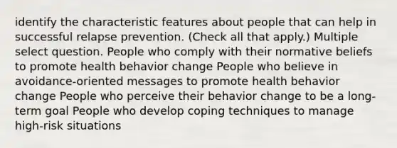 identify the characteristic features about people that can help in successful relapse prevention. (Check all that apply.) Multiple select question. People who comply with their normative beliefs to promote health behavior change People who believe in avoidance-oriented messages to promote health behavior change People who perceive their behavior change to be a long-term goal People who develop coping techniques to manage high-risk situations